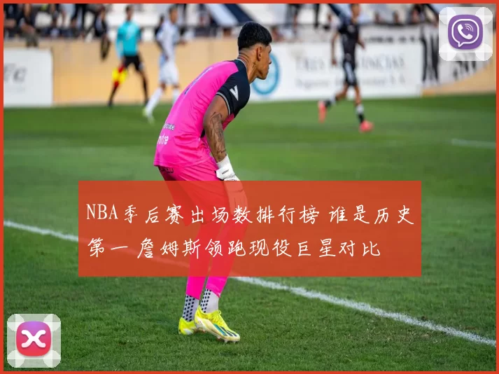 NBA季后赛出场数排行榜 谁是历史第一 詹姆斯领跑现役巨星对比