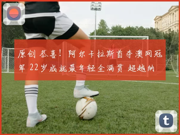 原创 恭喜！阿尔卡拉斯首夺澳网冠军 22岁成就最年轻全满贯 超越纳达尔