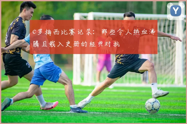 c罗梅西比赛记录：那些令人热血沸腾且载入史册的经典对抗