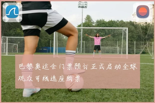 巴黎奥运会门票预订正式启动全球观众可线选座购票