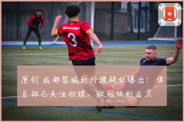 原创 成都蓉城新外援疑似曝出：俱乐部已关注社媒，欧冠级别后卫