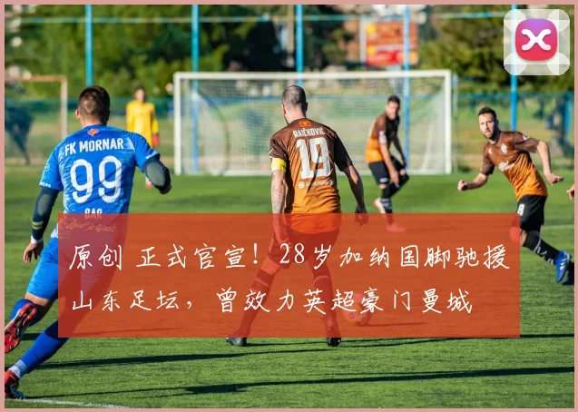 原创 正式官宣！28岁加纳国脚驰援山东足坛，曾效力英超豪门曼城