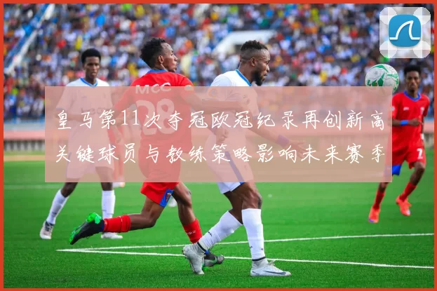 皇马第11次夺冠欧冠纪录再创新高关键球员与教练策略影响未来赛季