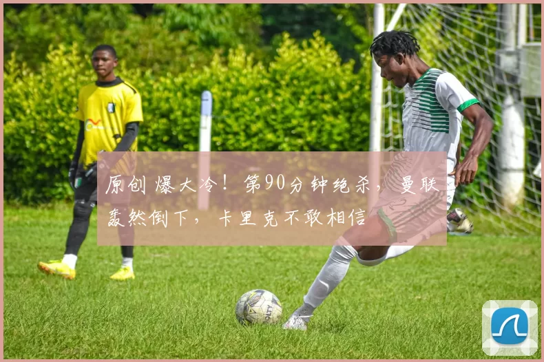 原创 爆大冷！第90分钟绝杀，曼联轰然倒下，卡里克不敢相信