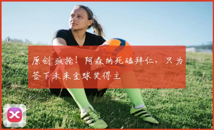 原创 疯抢！阿森纳死磕拜仁，只为签下未来金球奖得主