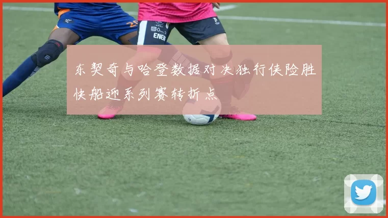 东契奇与哈登数据对决独行侠险胜快船迎系列赛转折点