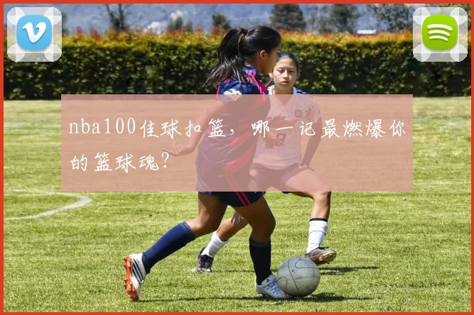 nba100佳球扣篮，哪一记最燃爆你的篮球魂？