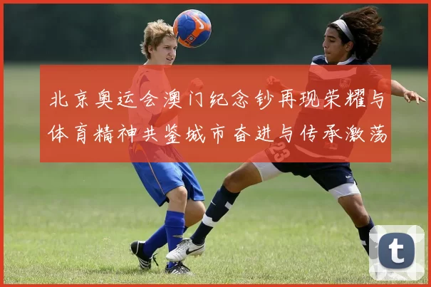 北京奥运会澳门纪念钞再现荣耀与体育精神共鉴城市奋进与传承激荡