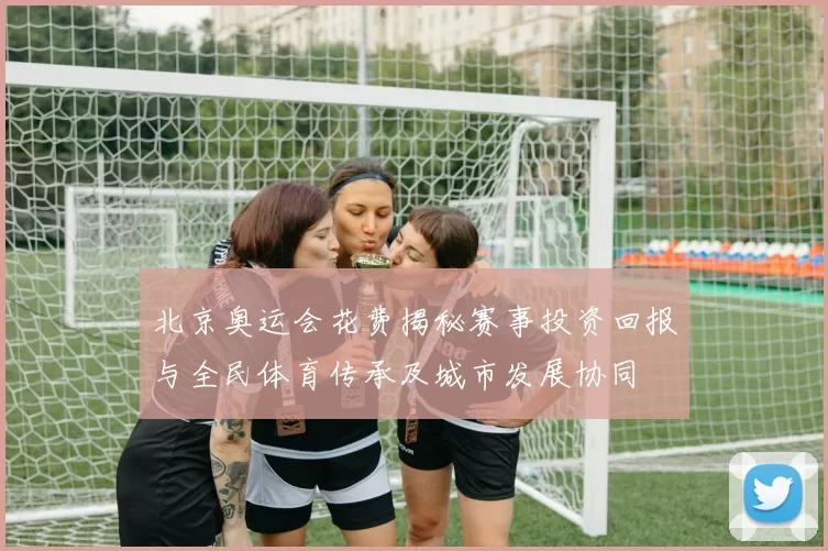 北京奥运会花费揭秘赛事投资回报与全民体育传承及城市发展协同