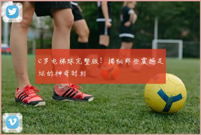c罗电梯球完整版！揭秘那些震撼足坛的神奇时刻