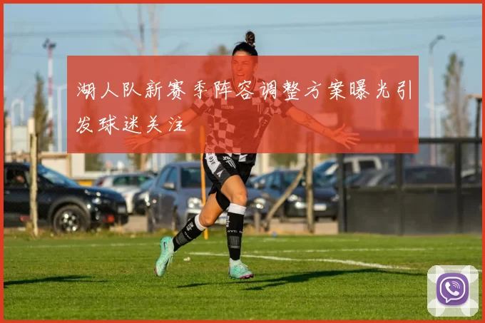 湖人队新赛季阵容调整方案曝光引发球迷关注