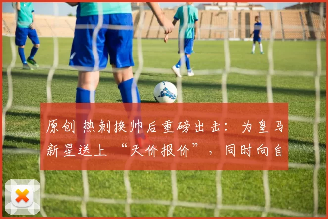 原创 热刺换帅后重磅出击：为皇马新星送上 “天价报价”，同时向自由球员开出合同