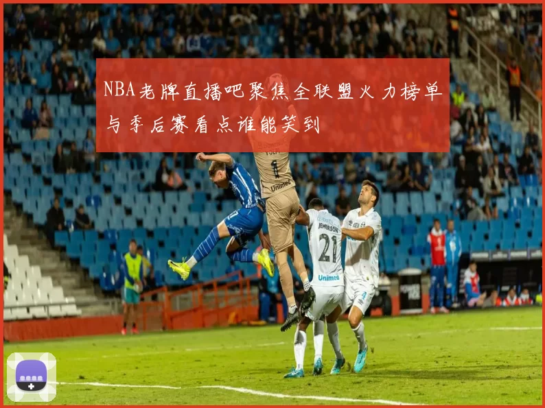 NBA老牌直播吧聚焦全联盟火力榜单与季后赛看点谁能笑到