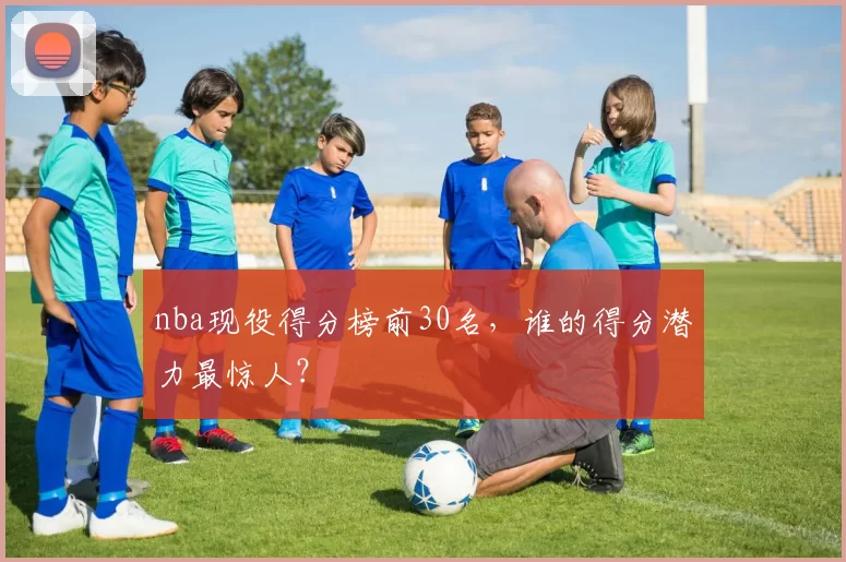 nba现役得分榜前30名，谁的得分潜力最惊人？