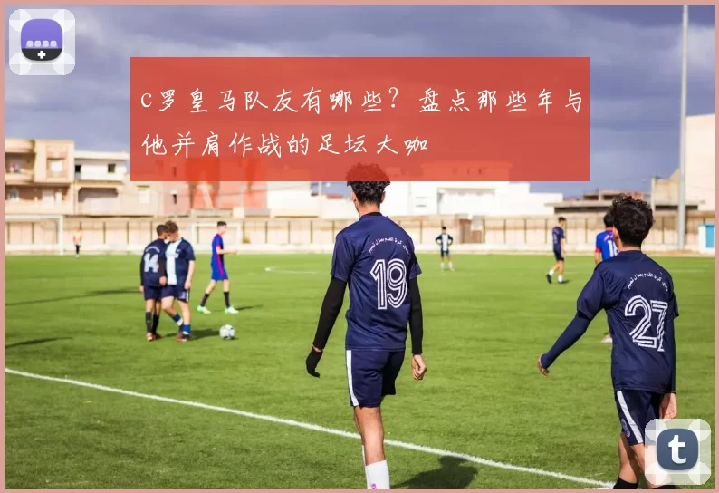 c罗皇马队友有哪些？盘点那些年与他并肩作战的足坛大咖