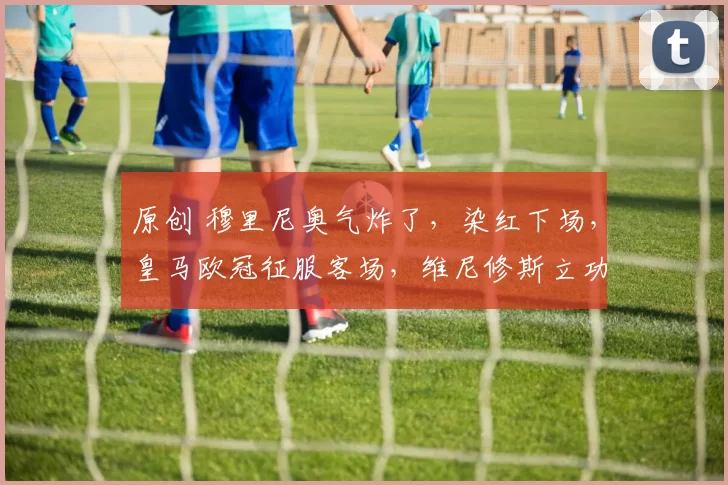 原创 穆里尼奥气炸了，染红下场，皇马欧冠征服客场，维尼修斯立功