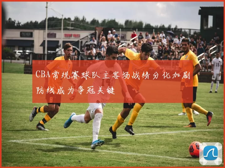 CBA常规赛球队主客场战绩分化加剧防线成为争冠关键