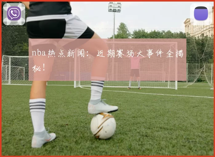 nba热点新闻：近期赛场大事件全揭秘！