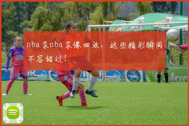 nba录nba录像回放，这些精彩瞬间不容错过！