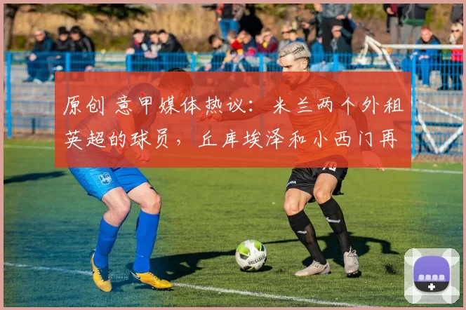 原创 意甲媒体热议：米兰两个外租英超的球员，丘库埃泽和小西门再次踢出高光表现