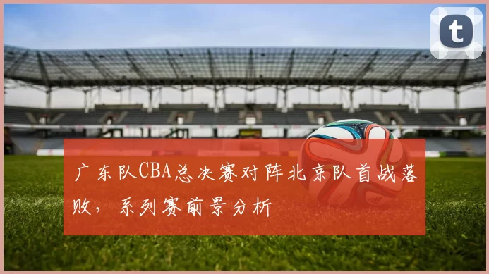 广东队CBA总决赛对阵北京队首战落败，系列赛前景分析