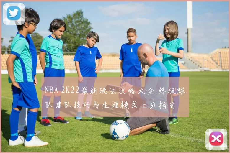 NBA 2K22最新玩法攻略大全 终极球队建队技巧与生涯模式上分指南