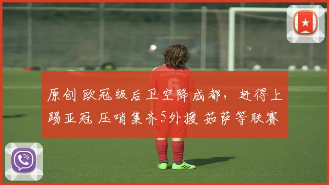 原创 欧冠级后卫空降成都，赶得上踢亚冠 压哨集齐5外援 茹萨等联赛首秀