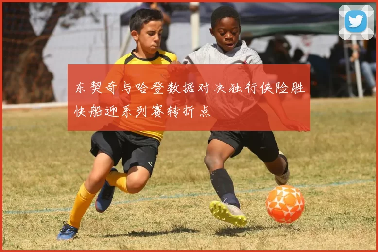 东契奇与哈登数据对决独行侠险胜快船迎系列赛转折点