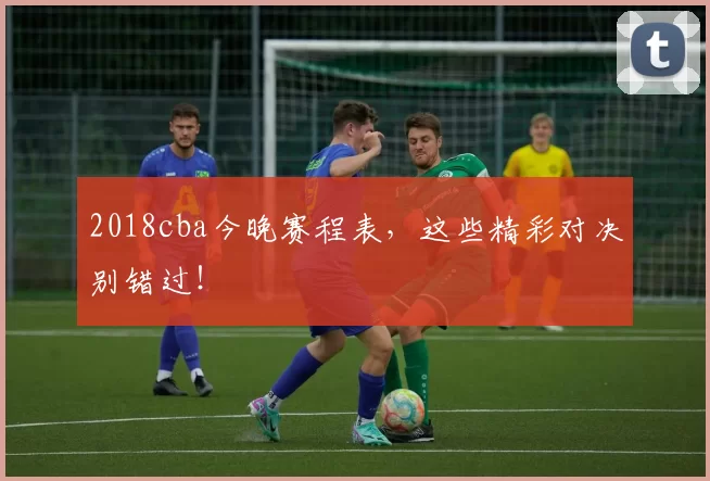 2018cba今晚赛程表，这些精彩对决别错过！
