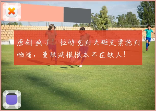 原创 疯了！拉特克利夫砸支票抢利物浦，曼联病根根本不在缺人！