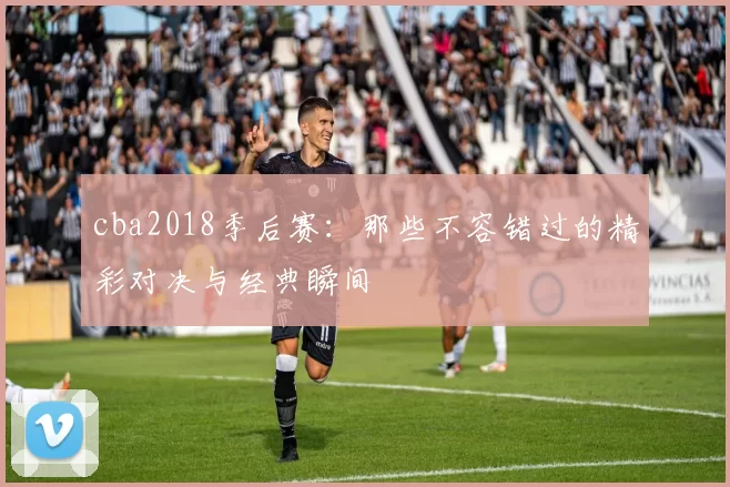 cba2018季后赛：那些不容错过的精彩对决与经典瞬间