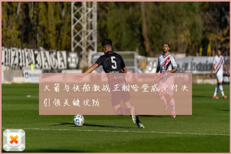 火箭与快船激战正酣哈登威少对决引领关键攻防