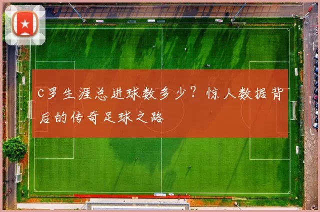 c罗生涯总进球数多少？惊人数据背后的传奇足球之路