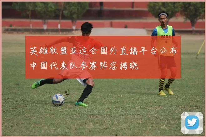 英雄联盟亚运会国外直播平台公布中国代表队参赛阵容揭晓