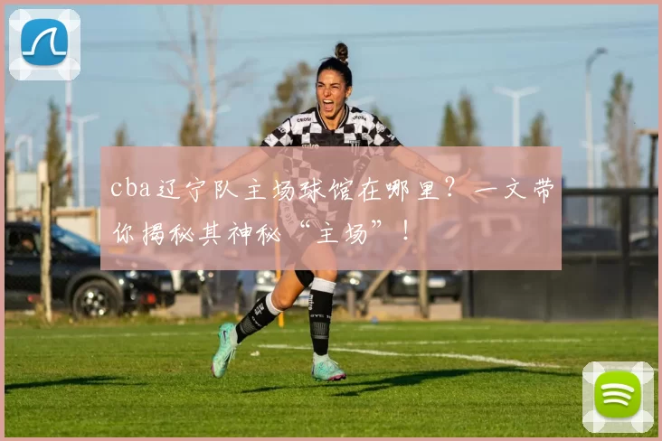 cba辽宁队主场球馆在哪里？一文带你揭秘其神秘“主场”！