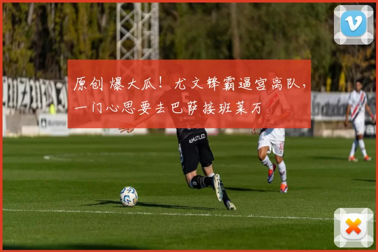 原创 爆大瓜！尤文锋霸逼宫离队，一门心思要去巴萨接班莱万