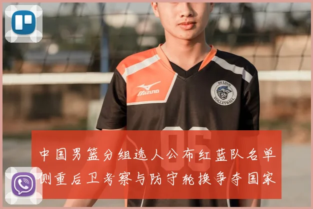 中国男篮分组选人公布红蓝队名单侧重后卫考察与防守轮换争夺国家队席位