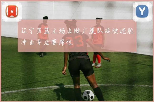 辽宁男篮主场击败广厦队延续连胜冲击季后赛席位
