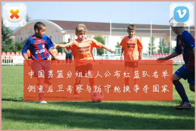 中国男篮分组选人公布红蓝队名单侧重后卫考察与防守轮换争夺国家队席位