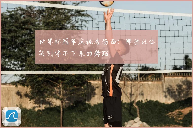 世界杯冠军庆祝名场面：那些让你笑到停不下来的舞蹈