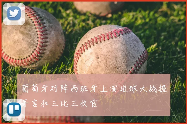 葡萄牙对阵西班牙上演进球大战握手言和三比三收官