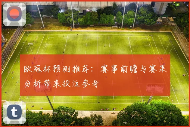欧冠杯预测推荐:赛事前瞻与赛果分析带来投注参考