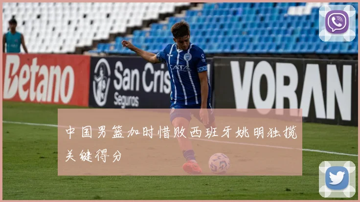 中国男篮加时惜败西班牙姚明独揽关键得分