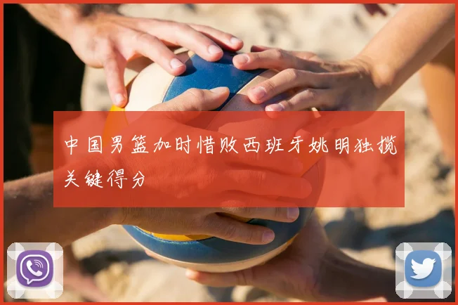 中国男篮加时惜败西班牙姚明独揽关键得分